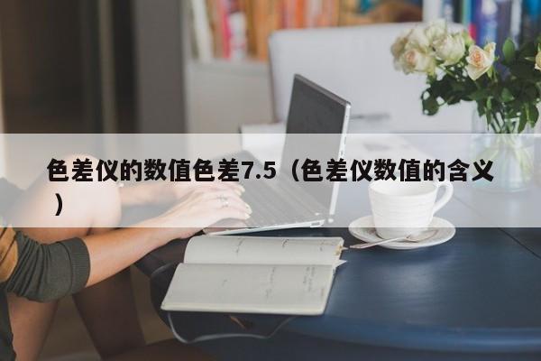 色差儀的數(shù)值色差7.5（色差儀數(shù)值的含義 ）