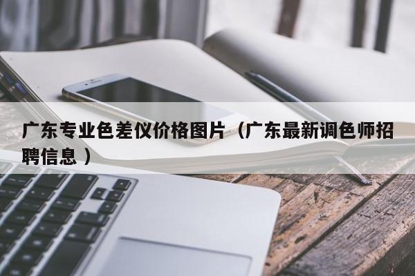 廣東專業(yè)色差儀價(jià)格圖片（廣東最新調(diào)色師招聘信息 ）