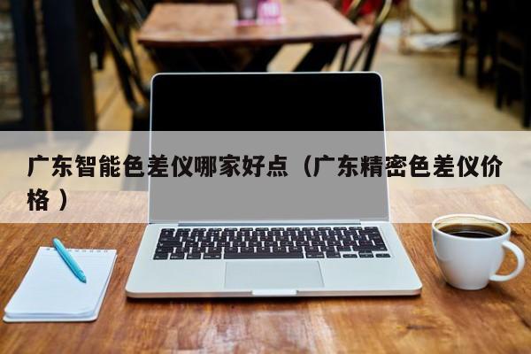 廣東智能色差儀哪家好點(diǎn)（廣東精密色差儀價格 ）