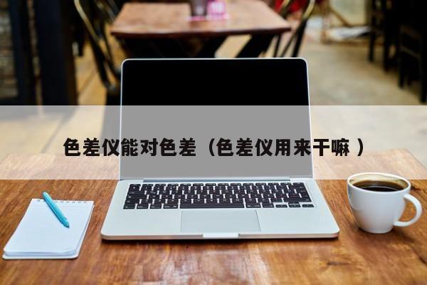 色差儀能對(duì)色差（色差儀用來干嘛 ）