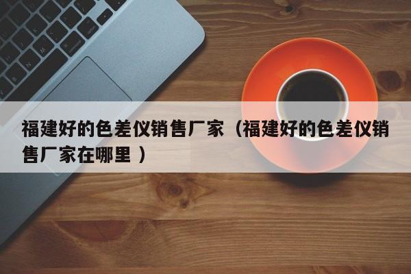 福建好的色差儀銷(xiāo)售廠家（福建好的色差儀銷(xiāo)售廠家在哪里 ）