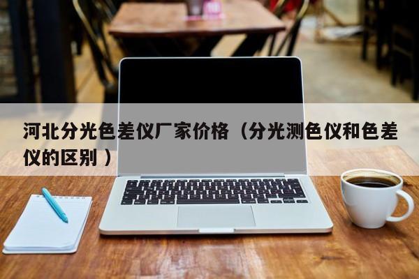 河北分光色差儀廠家價(jià)格（分光測(cè)色儀和色差儀的區(qū)別 ）