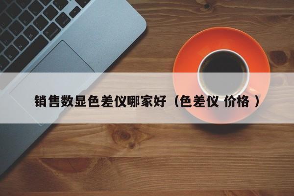 銷售數(shù)顯色差儀哪家好（色差儀 價格 ）
