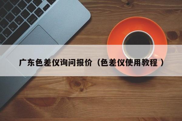 廣東色差儀詢問(wèn)報(bào)價(jià)（色差儀使用教程 ）