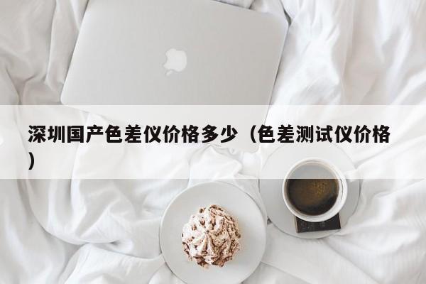 深圳國(guó)產(chǎn)色差儀價(jià)格多少（色差測(cè)試儀價(jià)格 ）