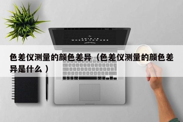 色差儀測(cè)量的顏色差異（色差儀測(cè)量的顏色差異是什么 ）