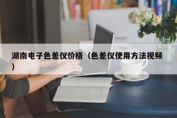 湖南電子色差儀價(jià)格（色差儀使用方法視頻 ）