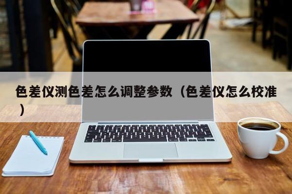 色差儀測色差怎么調(diào)整參數(shù)（色差儀怎么校準 ）