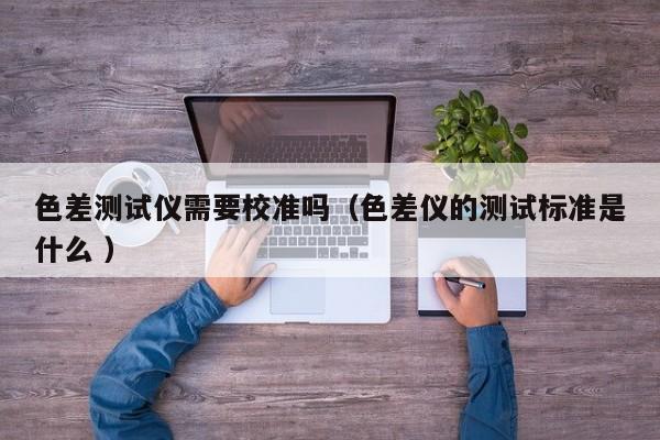 色差測(cè)試儀需要校準(zhǔn)嗎（色差儀的測(cè)試標(biāo)準(zhǔn)是什么 ）