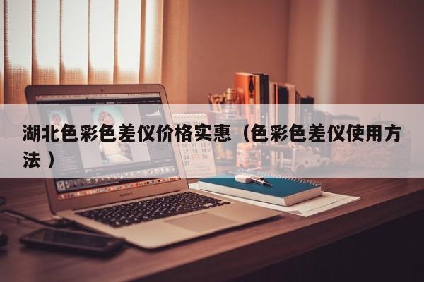 湖北色彩色差儀價(jià)格實(shí)惠（色彩色差儀使用方法 ）