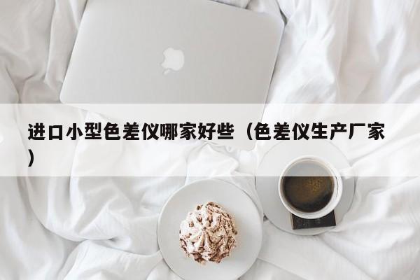 進口小型色差儀哪家好些（色差儀生產(chǎn)廠家 ）