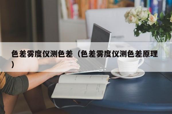 色差霧度儀測(cè)色差（色差霧度儀測(cè)色差原理 ）