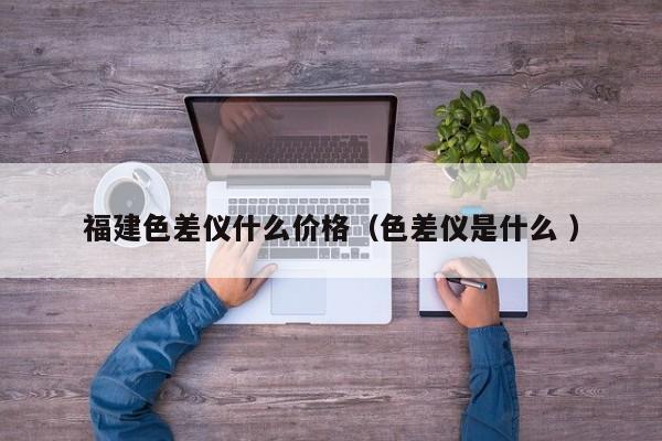 福建色差儀什么價(jià)格（色差儀是什么 ）