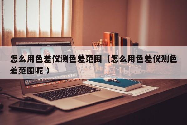 怎么用色差儀測色差范圍（怎么用色差儀測色差范圍呢 ）