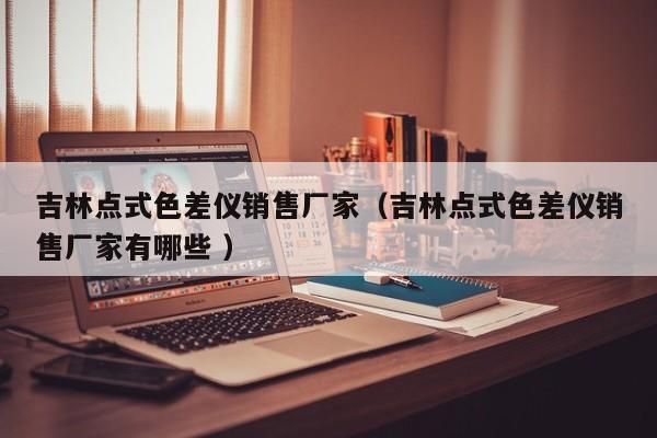 吉林點式色差儀銷售廠家（吉林點式色差儀銷售廠家有哪些 ）