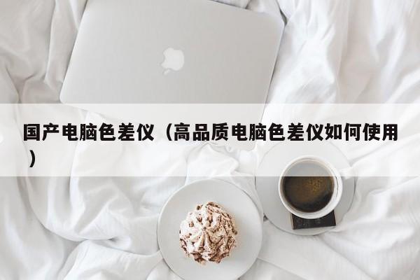 國產(chǎn)電腦色差儀（高品質(zhì)電腦色差儀如何使用 ）