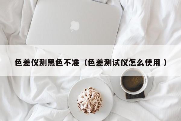 色差儀測(cè)黑色不準(zhǔn)（色差測(cè)試儀怎么使用 ）