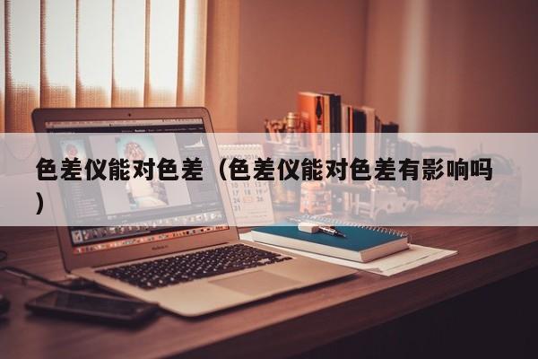 色差儀能對(duì)色差（色差儀能對(duì)色差有影響嗎 ）