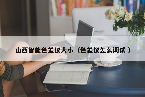 山西智能色差儀大?。ㄉ顑x怎么調(diào)試 ）