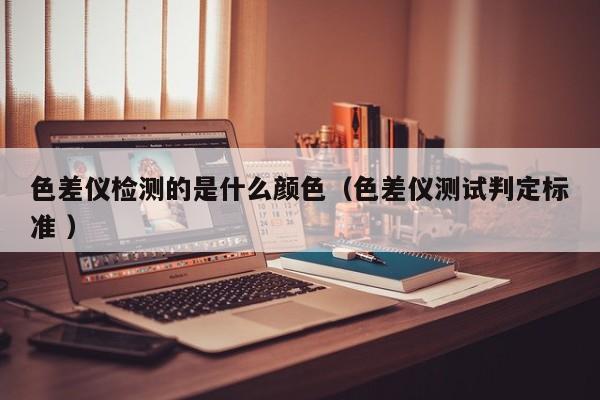 色差儀檢測的是什么顏色（色差儀測試判定標(biāo)準 ）